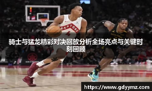 骑士与猛龙精彩对决回放分析全场亮点与关键时刻回顾