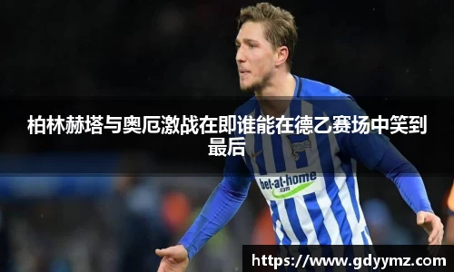 柏林赫塔与奥厄激战在即谁能在德乙赛场中笑到最后
